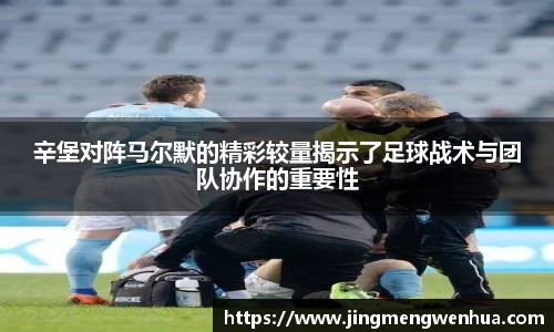 辛堡对阵马尔默的精彩较量揭示了足球战术与团队协作的重要性